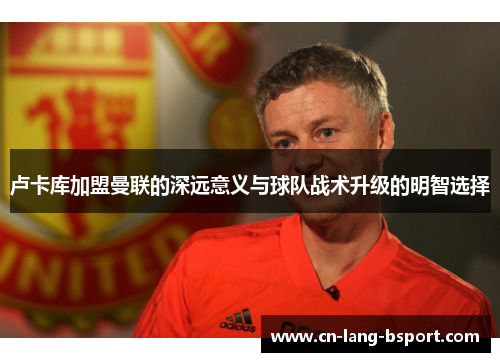 卢卡库加盟曼联的深远意义与球队战术升级的明智选择