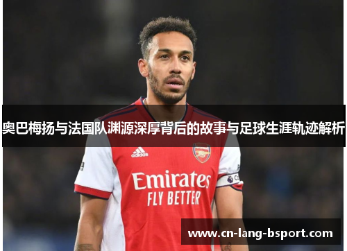 奥巴梅扬与法国队渊源深厚背后的故事与足球生涯轨迹解析