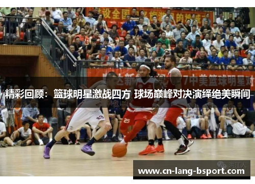 精彩回顾：篮球明星激战四方 球场巅峰对决演绎绝美瞬间