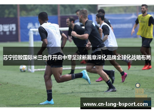 苏宁控股国际米兰合作开启中意足球新篇章深化品牌全球化战略布局