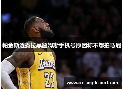 帕金斯透露拉黑詹姆斯手机号原因称不想拍马屁 帕金斯透露拉黑詹姆斯手机号原因称不想拍马屁