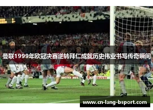 曼联1999年欧冠决赛逆转拜仁成就历史伟业书写传奇瞬间 曼联1999年欧冠决赛逆转拜仁成就历史伟业书写传奇瞬间