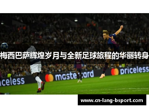 梅西巴萨辉煌岁月与全新足球旅程的华丽转身 梅西巴萨辉煌岁月与全新足球旅程的华丽转身