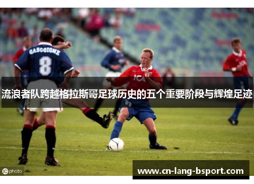 流浪者队跨越格拉斯哥足球历史的五个重要阶段与辉煌足迹 流浪者队跨越格拉斯哥足球历史的五个重要阶段与辉煌足迹