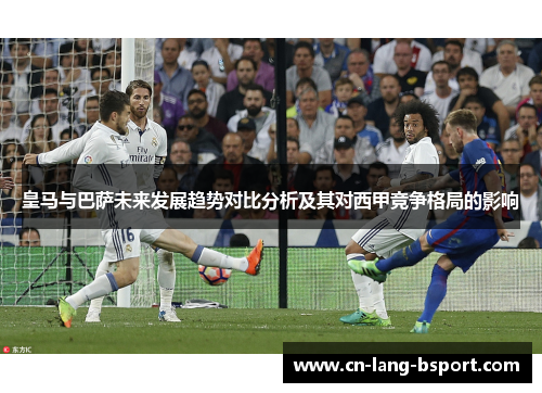 皇马与巴萨未来发展趋势对比分析及其对西甲竞争格局的影响 皇马与巴萨未来发展趋势对比分析及其对西甲竞争格局的影响