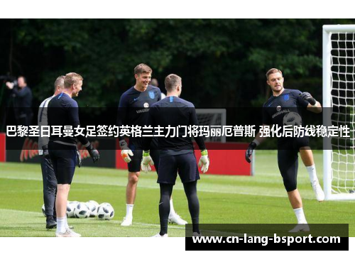 巴黎圣日耳曼女足签约英格兰主力门将玛丽厄普斯 强化后防线稳定性 巴黎圣日耳曼女足签约英格兰主力门将玛丽厄普斯 强化后防线稳定性