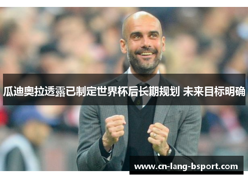 瓜迪奥拉透露已制定世界杯后长期规划 未来目标明确 瓜迪奥拉透露已制定世界杯后长期规划 未来目标明确