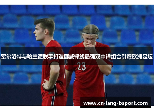 索尔洛特与哈兰德联手打造挪威锋线最强双中锋组合引爆欧洲足坛 索尔洛特与哈兰德联手打造挪威锋线最强双中锋组合引爆欧洲足坛