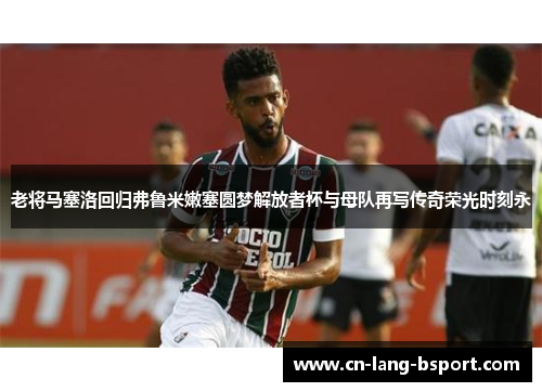 老将马塞洛回归弗鲁米嫩塞圆梦解放者杯与母队再写传奇荣光时刻永 老将马塞洛回归弗鲁米嫩塞圆梦解放者杯与母队再写传奇荣光时刻永