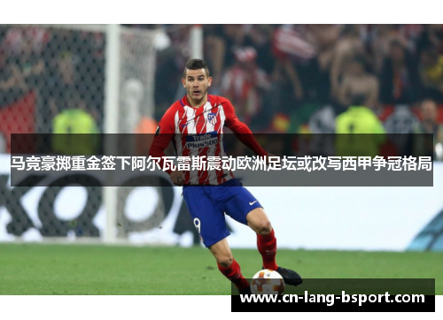 马竞豪掷重金签下阿尔瓦雷斯震动欧洲足坛或改写西甲争冠格局 马竞豪掷重金签下阿尔瓦雷斯震动欧洲足坛或改写西甲争冠格局