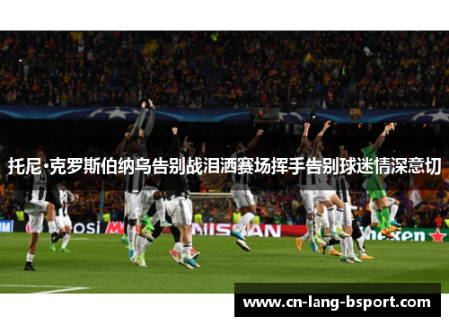 托尼·克罗斯伯纳乌告别战泪洒赛场挥手告别球迷情深意切